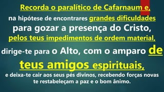 Recorda o paralítico de Cafarnaum e,
na hipótese de encontrares grandes dificuldades
para gozar a presença do Cristo,
pelos teus impedimentos de ordem material,
dirige-te para o Alto, com o amparo de
teus amigos espirituais,
e deixa-te cair aos seus pés divinos, recebendo forças novas
te restabeleçam a paz e o bom ânimo.
 