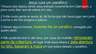 Jesus cura um paralítico
1 Poucos dias depois, tendo Jesus entrado novamente em Cafarnaum, o
povo ouviu falar que ele estava em casa.
2 Então muita gente se reuniu ali, de forma que não havia lugar nem junto
à porta; e ele lhes pregava a palavra.
3 Vieram alguns homens, trazendo-lhe um paralítico, carregado por
quatro deles.
4 Não podendo levá-lo até Jesus, por causa da multidão, removeram
parte da cobertura do lugar onde Jesus estava e, pela abertura
no teto, baixaram a maca em que estava deitado o paralítico.
 