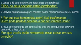 5 Vendo a fé que eles tinham, Jesus disse ao paralítico:
"Filho, os seus pecados estão perdoados".
6 Estavam sentados ali alguns mestres da lei, raciocinando em seu íntimo:
7 "Por que esse homem fala assim? Está blasfemando!
Quem pode perdoar pecados, a não ser somente Deus?"
8 Jesus percebeu logo em seu espírito que era isso que eles estavam
pensando e lhes disse:
"Por que vocês estão remoendo essas coisas em seu
coração?
 