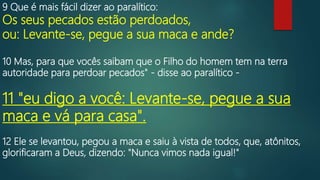 9 Que é mais fácil dizer ao paralítico:
Os seus pecados estão perdoados,
ou: Levante-se, pegue a sua maca e ande?
10 Mas, para que vocês saibam que o Filho do homem tem na terra
autoridade para perdoar pecados" - disse ao paralítico -
11 "eu digo a você: Levante-se, pegue a sua
maca e vá para casa".
12 Ele se levantou, pegou a maca e saiu à vista de todos, que, atônitos,
glorificaram a Deus, dizendo: "Nunca vimos nada igual!"
 