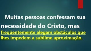 Muitas pessoas confessam sua
necessidade do Cristo, mas
freqüentemente alegam obstáculos que
lhes impedem a sublime aproximação.
 