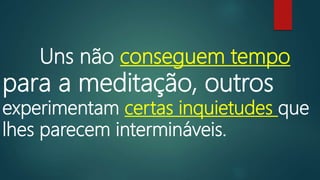 Uns não conseguem tempo
para a meditação, outros
experimentam certas inquietudes que
lhes parecem intermináveis.
 