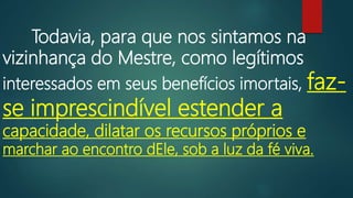 Todavia, para que nos sintamos na
vizinhança do Mestre, como legítimos
interessados em seus benefícios imortais, faz-
se imprescindível estender a
capacidade, dilatar os recursos próprios e
marchar ao encontro dEle, sob a luz da fé viva.
 