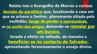 Relata-nos o Evangelho de Marcos a curiosa
decisão do paralítico que, localizando a casa em
que se achava o Senhor, plenamente sitiada pela
multidão, longe de perder a oportunidade,
se no auxílio dos amigos, deixando-se resvalar por
um buraco,
levado a efeito no telhado, de maneira a
beneficiar-se no contacto do Salvador,
aproveitando fervorosamente o ensejo divino.
 