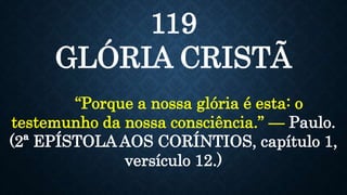 119
GLÓRIA CRISTÃ
“Porque a nossa glória é esta: o
testemunho da nossa consciência.” — Paulo.
(2ª EPÍSTOLA AOS CORÍNTIOS, capítulo 1,
versículo 12.)
 