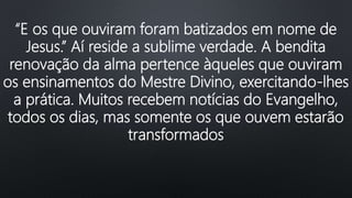 “E os que ouviram foram batizados em nome de
Jesus.” Aí reside a sublime verdade. A bendita
renovação da alma pertence àqueles que ouviram
os ensinamentos do Mestre Divino, exercitando-lhes
a prática. Muitos recebem notícias do Evangelho,
todos os dias, mas somente os que ouvem estarão
transformados
 