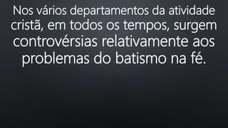 Nos vários departamentos da atividade
cristã, em todos os tempos, surgem
controvérsias relativamente aos
problemas do batismo na fé.
 