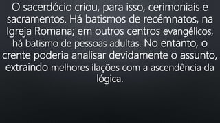 O sacerdócio criou, para isso, cerimoniais e
sacramentos. Há batismos de recémnatos, na
Igreja Romana; em outros centros evangélicos,
há batismo de pessoas adultas. No entanto, o
crente poderia analisar devidamente o assunto,
extraindo melhores ilações com a ascendência da
lógica.
 