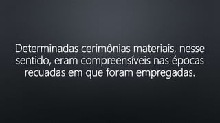 Determinadas cerimônias materiais, nesse
sentido, eram compreensíveis nas épocas
recuadas em que foram empregadas.
 