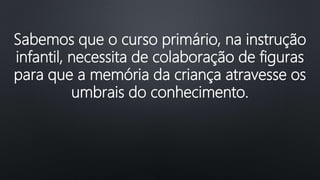 Sabemos que o curso primário, na instrução
infantil, necessita de colaboração de figuras
para que a memória da criança atravesse os
umbrais do conhecimento.
 