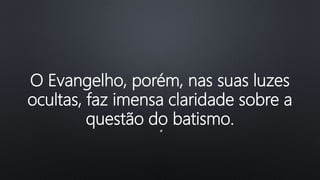 O Evangelho, porém, nas suas luzes
ocultas, faz imensa claridade sobre a
questão do batismo.
“
 