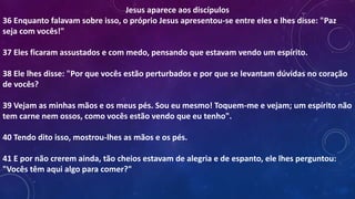 Jesus aparece aos discípulos
36 Enquanto falavam sobre isso, o próprio Jesus apresentou-se entre eles e lhes disse: "Paz
seja com vocês!"
37 Eles ficaram assustados e com medo, pensando que estavam vendo um espírito.
38 Ele lhes disse: "Por que vocês estão perturbados e por que se levantam dúvidas no coração
de vocês?
39 Vejam as minhas mãos e os meus pés. Sou eu mesmo! Toquem-me e vejam; um espírito não
tem carne nem ossos, como vocês estão vendo que eu tenho".
40 Tendo dito isso, mostrou-lhes as mãos e os pés.
41 E por não crerem ainda, tão cheios estavam de alegria e de espanto, ele lhes perguntou:
"Vocês têm aqui algo para comer?"
 
