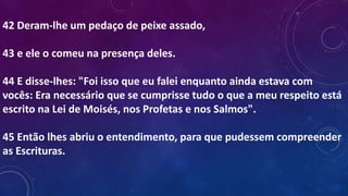 42 Deram-lhe um pedaço de peixe assado,
43 e ele o comeu na presença deles.
44 E disse-lhes: "Foi isso que eu falei enquanto ainda estava com
vocês: Era necessário que se cumprisse tudo o que a meu respeito está
escrito na Lei de Moisés, nos Profetas e nos Salmos".
45 Então lhes abriu o entendimento, para que pudessem compreender
as Escrituras.
 