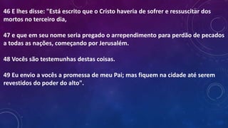 46 E lhes disse: "Está escrito que o Cristo haveria de sofrer e ressuscitar dos
mortos no terceiro dia,
47 e que em seu nome seria pregado o arrependimento para perdão de pecados
a todas as nações, começando por Jerusalém.
48 Vocês são testemunhas destas coisas.
49 Eu envio a vocês a promessa de meu Pai; mas fiquem na cidade até serem
revestidos do poder do alto".
 