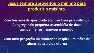 Jesus sempre aproveitou o mínimo para
produzir o máximo.
Com três anos de apostolado acendeu luzes para milênios.
Congregando pequena assembléia de doze
companheiros, renovou o mundo.
Com uma pregação na montanha inspirou milhões de
almas para a vida eterna
 