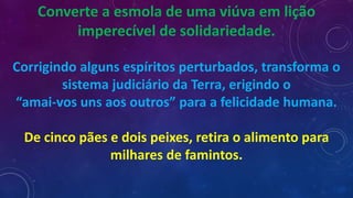 Converte a esmola de uma viúva em lição
imperecível de solidariedade.
Corrigindo alguns espíritos perturbados, transforma o
sistema judiciário da Terra, erigindo o
“amai-vos uns aos outros” para a felicidade humana.
De cinco pães e dois peixes, retira o alimento para
milhares de famintos.
 