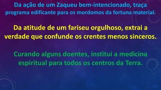 Da ação de um Zaqueu bem-intencionado, traça
programa edificante para os mordomos da fortuna material.
Da atitude de um fariseu orgulhoso, extrai a
verdade que confunde os crentes menos sinceros.
Curando alguns doentes, institui a medicina
espiritual para todos os centros da Terra.
 