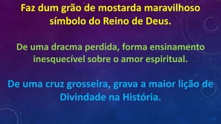 Faz dum grão de mostarda maravilhoso
símbolo do Reino de Deus.
De uma dracma perdida, forma ensinamento
inesquecível sobre o amor espiritual.
De uma cruz grosseira, grava a maior lição de
Divindade na História.
 