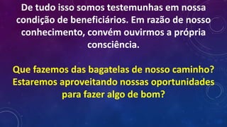 De tudo isso somos testemunhas em nossa
condição de beneficiários. Em razão de nosso
conhecimento, convém ouvirmos a própria
consciência.
Que fazemos das bagatelas de nosso caminho?
Estaremos aproveitando nossas oportunidades
para fazer algo de bom?
 