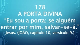 178
A PORTA DIVINA
“Eu sou a porta; se alguém
entrar por mim, salvar-se-á.”
Jesus. (JOÃO, capítulo 10, versículo 9.)
 