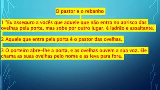 O pastor e o rebanho
1 "Eu asseguro a vocês que aquele que não entra no aprisco das
ovelhas pela porta, mas sobe por outro lugar, é ladrão e assaltante.
2 Aquele que entra pela porta é o pastor das ovelhas.
3 O porteiro abre-lhe a porta, e as ovelhas ouvem a sua voz. Ele
chama as suas ovelhas pelo nome e as leva para fora.
 