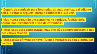 4 Depois de conduzir para fora todas as suas ovelhas, vai adiante
delas, e estas o seguem, porque conhecem a sua voz.
5 Mas nunca seguirão um estranho; na verdade, fugirão dele,
porque não reconhecem a voz de estranhos".
6 Jesus usou essa comparação, mas eles não compreenderam o que
lhes estava falando.
7 Então Jesus afirmou de novo: "Digo a verdade: Eu sou a porta das
ovelhas.
 