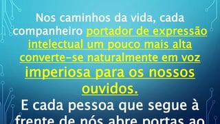 Nos caminhos da vida, cada
companheiro portador de expressão
intelectual um pouco mais alta
converte-se naturalmente em voz
imperiosa para os nossos
ouvidos.
E cada pessoa que segue à
 
