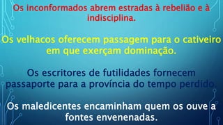 Os inconformados abrem estradas à rebelião e à
indisciplina.
Os velhacos oferecem passagem para o cativeiro
em que exerçam dominação.
Os escritores de futilidades fornecem
passaporte para a província do tempo perdido.
Os maledicentes encaminham quem os ouve a
fontes envenenadas.
 