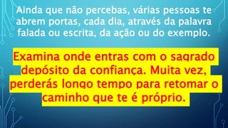 Ainda que não percebas, várias pessoas te
abrem portas, cada dia, através da palavra
falada ou escrita, da ação ou do exemplo.
Examina onde entras com o sagrado
depósito da confiança. Muita vez,
perderás longo tempo para retomar o
caminho que te é próprio.
 