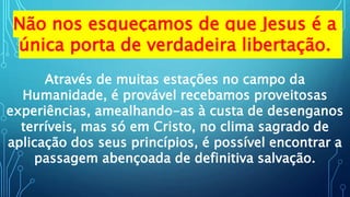 Não nos esqueçamos de que Jesus é a
única porta de verdadeira libertação.
Através de muitas estações no campo da
Humanidade, é provável recebamos proveitosas
experiências, amealhando-as à custa de desenganos
terríveis, mas só em Cristo, no clima sagrado de
aplicação dos seus princípios, é possível encontrar a
passagem abençoada de definitiva salvação.
 