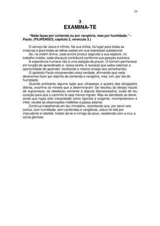 10


                                      3
                           EXAMINA-TE
   “Nada faças por contenda ou por vanglória, mas por humildade.” -
Paulo. (FILIPENSES, capítulo 2, versículo 3.)

     O serviço de Jesus é infinito. Na sua órbita, há lugar para todas as
criaturas e para todas as idéias sadias em sua expressão substancial.
     Se, na ordem divina, cada árvore produz segundo a sua espécie, no
trabalho cristão, cada discípulo contribuirá conforme sua posição evolutiva.
     A experiência humana não é uma estação de prazer. O homem permanece
em função de aprendizado e, nessa tarefa, é razoável que saiba valorizar a
oportunidade de aprender, facilitando o mesmo ensejo aos semelhantes.
     O apóstolo Paulo compreendeu essa verdade, afirmando que nada
deveremos fazer por espírito de contenda e vanglória, mas, sim, por ato de
humildade.
     Quando praticares alguma ação que ultrapasse o quadro das obrigações
diárias, examina os móveis que a determinaram. Se resultou do desejo injusto
de supremacia, se obedeceu somente à disputa desnecessária, cuida de teu
coração para que o caminho te seja menos ingrato. Mas se atendeste ao dever,
ainda que hajas sido interpretado como rigorista e exigente, incompreensivo e
infiel, recebe as observações indébitas e passa adiante.
     Continua trabalhando em teu ministério, recordando que, por servir aos
outros, com humildade, sem contendas e vanglórias, Jesus foi tido por
imprudente e rebelde, traidor da lei e inimigo do povo, recebendo com a cruz a
coroa gloriosa.
 