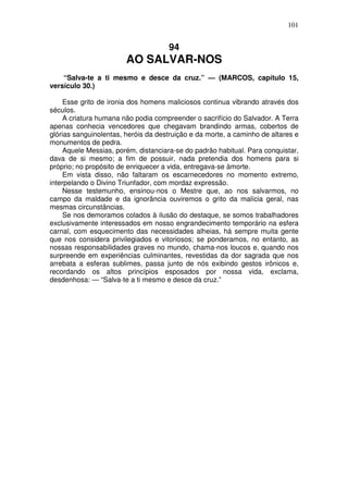 101


                                     94
                        AO SALVAR-NOS
    “Salva-te a ti mesmo e desce da cruz.” — (MARCOS, capítulo 15,
versículo 30.)

     Esse grito de ironia dos homens maliciosos continua vibrando através dos
séculos.
     A criatura humana não podia compreender o sacrifício do Salvador. A Terra
apenas conhecia vencedores que chegavam brandindo armas, cobertos de
glórias sanguinolentas, heróis da destruição e da morte, a caminho de altares e
monumentos de pedra.
     Aquele Messias, porém, distanciara-se do padrão habitual. Para conquistar,
dava de si mesmo; a fim de possuir, nada pretendia dos homens para si
próprio; no propósito de enriquecer a vida, entregava-se àmorte.
     Em vista disso, não faltaram os escarnecedores no momento extremo,
interpelando o Divino Triunfador, com mordaz expressão.
     Nesse testemunho, ensinou-nos o Mestre que, ao nos salvarmos, no
campo da maldade e da ignorância ouviremos o grito da malícia geral, nas
mesmas circunstâncias.
     Se nos demoramos colados à ilusão do destaque, se somos trabalhadores
exclusivamente interessados em nosso engrandecimento temporário na esfera
carnal, com esquecimento das necessidades alheias, há sempre muita gente
que nos considera privilegiados e vitoriosos; se ponderamos, no entanto, as
nossas responsabilidades graves no mundo, chama-nos loucos e, quando nos
surpreende em experiências culminantes, revestidas da dor sagrada que nos
arrebata a esferas sublimes, passa junto de nós exibindo gestos irônicos e,
recordando os altos princípios esposados por nossa vida, exclama,
desdenhosa: — “Salva-te a ti mesmo e desce da cruz.”
 
