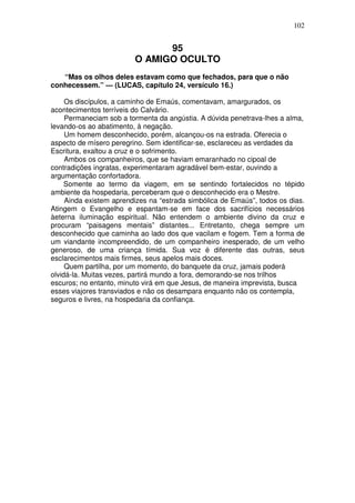 102


                               95
                         O AMIGO OCULTO
   “Mas os olhos deles estavam como que fechados, para que o não
conhecessem.” — (LUCAS, capítulo 24, versículo 16.)

     Os discípulos, a caminho de Emaús, comentavam, amargurados, os
acontecimentos terríveis do Calvário.
     Permaneciam sob a tormenta da angústia. A dúvida penetrava-lhes a alma,
levando-os ao abatimento, à negação.
     Um homem desconhecido, porém, alcançou-os na estrada. Oferecia o
aspecto de mísero peregrino. Sem identificar-se, esclareceu as verdades da
Escritura, exaltou a cruz e o sofrimento.
     Ambos os companheiros, que se haviam emaranhado no cipoal de
contradições ingratas, experimentaram agradável bem-estar, ouvindo a
argumentação confortadora.
     Somente ao termo da viagem, em se sentindo fortalecidos no tépido
ambiente da hospedaria, perceberam que o desconhecido era o Mestre.
     Ainda existem aprendizes na “estrada simbólica de Emaús”, todos os dias.
Atingem o Evangelho e espantam-se em face dos sacrifícios necessários
àeterna iluminação espiritual. Não entendem o ambiente divino da cruz e
procuram “paisagens mentais” distantes... Entretanto, chega sempre um
desconhecido que caminha ao lado dos que vacilam e fogem. Tem a forma de
um viandante incompreendido, de um companheiro inesperado, de um velho
generoso, de uma criança tímida. Sua voz é diferente das outras, seus
esclarecimentos mais firmes, seus apelos mais doces.
     Quem partilha, por um momento, do banquete da cruz, jamais poderá
olvidá-la. Muitas vezes, partirá mundo a fora, demorando-se nos trilhos
escuros; no entanto, minuto virá em que Jesus, de maneira imprevista, busca
esses viajores transviados e não os desampara enquanto não os contempla,
seguros e livres, na hospedaria da confiança.
 