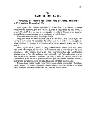 104


                               97
                        AMAS O BASTANTE?
   “Perguntou-lhe terceira vez: Simão, filho de Jonas, amas-me?” —
(JOÃO, capítulo 21, versículo 17.)

     Aos aprendizes menos avisados é estranhável que Jesus houvesse
indagado do apóstolo, por três vezes, quanto à segurança de seu amor. O
próprio Simão Pedro, ouvindo a interrogação repetida, entristecera-se, supondo
que o Mestre suspeitasse de seus sentimentos mais íntimos.
     Contudo, o ensinamento é mais profundo.
     Naquele instante, confiava-lhe Jesus o ministério da cooperação nos
serviços redentores. O pescador de Cafarnaum ia contribuir na elevação de
seus tutelados do mundo, ia apostolizar, alcançando valores novos para a vida
eterna.
     Muito significativa, portanto, a pergunta do Senhor nesse particular. Jesus
não pede informação ao discípulo, com respeito aos raciocínios que lhe eram
peculiares, não deseja inteirar-se dos conhecimentos do colaborador,
relativamente a Ele, não reclama compromisso formal. Pretende saber apenas
se Pedro o ama, deixando perceber que, com o amor, as demais dificuldades
se resolvem. Se o discípulo possui suficiente provisão dessa essência divina, a
tarefa mais dura converte-se em apostolado de bênçãos promissoras.
     É imperioso, desse modo, reconhecer que as tuas conquistas intelectuais
valem muito, que tuas indagações são louváveis, mas em verdade somente
serás efetivo e eficiente cooperador do Cristo se tiveres amor.
 