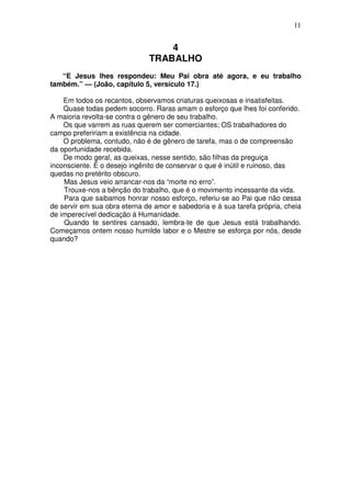 11


                                  4
                              TRABALHO
   “E Jesus lhes respondeu: Meu Pai obra até agora, e eu trabalho
também.” — (João, capítulo 5, versículo 17.)

    Em todos os recantos, observamos criaturas queixosas e insatisfeitas.
    Quase todas pedem socorro. Raras amam o esforço que lhes foi conferido.
A maioria revolta-se contra o gênero de seu trabalho.
    Os que varrem as ruas querem ser comerciantes; OS trabalhadores do
campo prefeririam a existência na cidade.
    O problema, contudo, não é de gênero de tarefa, mas o de compreensão
da oportunidade recebida.
    De modo geral, as queixas, nesse sentido, são filhas da preguiça
inconsciente. É o desejo ingênito de conservar o que é inútil e ruinoso, das
quedas no pretérito obscuro.
    Mas Jesus veio arrancar-nos da “morte no erro”.
    Trouxe-nos a bênção do trabalho, que é o movimento incessante da vida.
    Para que saibamos honrar nosso esforço, referiu-se ao Pai que não cessa
de servir em sua obra eterna de amor e sabedoria e à sua tarefa própria, cheia
de imperecível dedicação à Humanidade.
    Quando te sentires cansado, lembra-te de que Jesus está trabalhando.
Começamos ontem nosso humilde labor e o Mestre se esforça por nós, desde
quando?
 