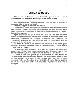 110


                                103
                         ESTIMA DO MUNDO
   “Se chamaram Belzebu ao pai de família, quanto mais aos seus
domésticos?” — Jesus. (MATEUS, capítulo 10, versículo 25.)

     Muitos discípulos do Evangelho existem, ciosos de suas predileções e
pontos de vista, no campo individual.
     Falsas concepções ensombram-lhes o olhar.
     Quase sempre se inquietam pelo reconhecimento público das virtudes que
lhes exornam o caráter, guardam o secreto propósito de obter a admiração de
todos e sentem-se prejudicados se as autoridades transitórias do mundo não
lhes conferem apreço.
     Agem esquecidos de que o Reino de Deus não vem com aparência
exterior; não percebem que, por enquanto, somente os vultos destacados, nas
vanguardas financeiras ou políticas, arvoram-se em detentores de
prerrogativas terrestres, senhores quase absolutos das homenagens pessoais
e dos necrológios brilhantes.
     Os filhos do Reino Divino sobressaem raramente e, de modo geral,
enchem o mundo de benefícios sem que o homem os veja, à feição do que
ocorre com o próprio Pai.
     Se Jesus foi chamado feiticeiro, crucificado como malfeitor e arrebatado de
sua amorosa missão para o madeiro afrontoso, que não devem esperar seus
aprendizes sinceros, quando verdadeiramente devotados à sua causa?
     O discípulo não pode ignorar que a permanência na Terra decorre da
necessidade de trabalho proveitoso e não do uso de vantagens efêmeras que,
em muitos casos, lhe anulariam a capacidade de servir. Se a força humana
torturou o Cristo, não deixará de torturá-lo também. É ilógico disputar a estima
de um mundo que, mais tarde, será compelido a regenerar-se para obter a
redenção.
 