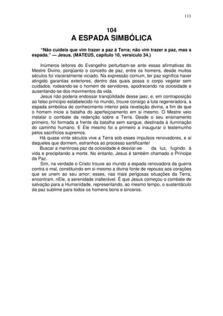 111


                                     104
                   A ESPADA SIMBÓLICA
   “Não cuideis que vim trazer a paz à Terra; não vim trazer a paz, mas a
espada.” — Jesus. (MATEUS, capítulo 10, versículo 34.)

     Inúmeros leitores do Evangelho perturbam-se ante essas afirmativas do
Mestre Divino, porqüanto o conceito de paz, entre os homens, desde muitos
séculos foi visceralmente viciado. Na expressão comum, ter paz significa haver
atingido garantias exteriores, dentro das quais possa o corpo vegetar sem
cuidados, rodeando-se o homem de servidores, apodrecendo na ociosidade e
ausentando-se dos movimentos da vida.
     Jesus não poderia endossar tranqüilidade desse jaez, e, em contraposição
ao falso princípio estabelecido no mundo, trouxe consigo a luta regeneradora, a
espada simbólica do conhecimento interior pela revelação divina, a fim de que
o homem inicie a batalha do aperfeiçoamento em si mesmo. O Mestre veio
instalar o combate da redenção sobre a Terra. Desde o seu ensinamento
primeiro, foi formada a frente da batalha sem sangue, destinada à iluminação
do caminho humano. E Ele mesmo foi o primeiro a inaugurar o testemunho
pelos sacrifícios supremos.
    Há quase vinte séculos vive a Terra sob esses impulsos renovadores, e ai
daqueles que dormem, estranhos ao processo santificante!
    Buscar a mentirosa paz da ociosidade é desviar-se       da luz, fugindo à
vida e precipitando a morte. No entanto, Jesus é também chamado o Príncipe
da Paz.
     Sim, na verdade o Cristo trouxe ao mundo a espada renovadora da guerra
contra o mal, constituindo em si mesmo a divina fonte de repouso aos corações
que se unem ao seu amor; esses, nas mais perigosas situações da Terra,
encontram, nEle, a serenidade inalterável. É que Jesus começou o combate de
salvação para a Humanidade, representando, ao mesmo tempo, o sustentáculo
da paz sublime para todos os homens bons e sinceros.
 