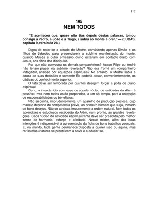 112


                                    105
                            NEM TODOS
    “E aconteceu que, quase oito dias depois destas palavras, tomou
consigo a Pedro, a João e a Tiago, e subiu ao monte a orar.” — (LUCAS,
capítulo 9, versículo 28.)

     Digna de notar-se a atitude do Mestre, convidando apenas Simão e os
filhos de Zebedeu para presenciarem a sublime manifestação do monte,
quando Moisés e outro emissário divino estariam em contacto direto com
Jesus, aos olhos dos discípulos.
     Por que não convocou os demais companheiros? Acaso Filipe ou André
não teriam prazer na sublime revelação? Não era Tomé um companheiro
indagador, ansioso por equações espirituais? No entanto, o Mestre sabia a
causa de suas decisões e somente Ele poderia dosar, convenientemente, as
dádivas do conhecimento superior.
     O fato deve ser lembrado por quantos desejem forçar a porta do plano
espiritual.
     Certo, o intercâmbio com esse ou aquele núcleo de entidades do Além é
possível, mas nem todos estão preparados, a um só tempo, para a recepção
de responsabilidades ou benefícios.
     Não se confia, imprudentemente, um aparelho de produção preciosa, cujo
manejo dependa de competência prévia, ao primeiro homem que surja, tomado
de bons desejos. Não se atraiçoa impunemente a ordem natural. Nem todos os
aprendizes e estudiosos receberão do Além, num pronto, as grandes revela-
ções. Cada núcleo de atividade espiritualizante deve ser presidido pelo melhor
senso de harmonia, esforço e afinidade. Nesse mister, além das boas
intenções é indispensável a apresentação da ficha de bons trabalhos pessoais.
E, no mundo, toda gente permanece disposta a querer isso ou aquilo, mas
raríssimas criaturas se prontificam a servir e a educar-se.
 