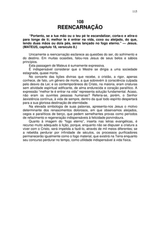 115


                                     108
                        REENCARNAÇÃO
    “Portanto, se a tua mão ou o teu pé te escandalizar, corta-o e atira-o
para longe de ti; melhor te é entrar na vida, coxo ou aleijado, do que,
tendo duas mãos ou dois pés, seres lançado no fogo eterno.” — Jesus.
(MATEUS, capítulo 18, versículo 8.)

    Unicamente a reencarnação esclarece as questões do ser, do sofrimento e
do destino. Em muitas ocasiões, falou-nos Jesus de seus belos e sábios
princípios.
    Esta passagem de Mateus é sumamente expressiva.
    É indispensável considerar que o Mestre se dirigia a uma sociedade
estagnada, quase morta.
    No concerto das lições divinas que recebe, o cristão, a rigor, apenas
conhece, de fato, um gênero de morte, a que sobrevém à consciência culpada
pelo desvio da Lei; e os contemporâneos do Cristo, na maioria, eram criaturas
sem atividade espiritual edificante, de alma endurecida e coração paralítico. A
expressão “melhor te é entrar na vida” representa solução fundamental. Acaso,
não eram os ouvintes pessoas humanas? Referia-se, porém, o Senhor
àexistência contínua, à vida de sempre, dentro da qual todo espírito despertará
para a sua gloriosa destinação de eternidade.
    Na elevada simbologia de suas palavras, apresenta-nos Jesus o motivo
determinante dos renascimentos dolorosos, em que observamos aleijados,
cegos e paralíticos de berço, que pedem semelhantes provas como períodos
de refazimento e regeneração indispensáveis à felicidade porvindoura.
    Quanto à imagem do “fogo eterno”, inserta nas letras evangélicas, é
recurso muito adequado à lição, porque, enquanto não se dispuser a criatura a
viver com o Cristo, será impelida a fazê-lo, através de mil meios diferentes; se
a rebeldia perdurar por infinidade de séculos, os processos purificadores
permanecerão igualmente como o fogo material, que existirá na Terra enquanto
seu concurso perdurar no tempo, como utilidade indispensável à vida física.
 