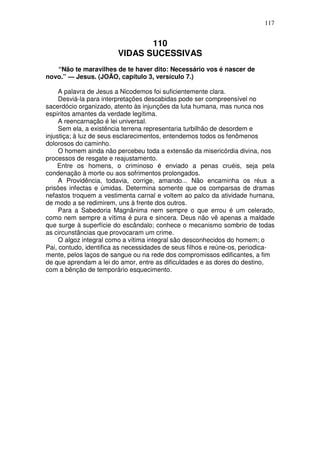 117


                               110
                        VIDAS SUCESSIVAS
   “Não te maravilhes de te haver dito: Necessário vos é nascer de
novo.” — Jesus. (JOÃO, capítulo 3, versículo 7.)

     A palavra de Jesus a Nicodemos foi suficientemente clara.
     Desviá-la para interpretações descabidas pode ser compreensível no
sacerdócio organizado, atento às injunções da luta humana, mas nunca nos
espíritos amantes da verdade legítima.
     A reencarnação é lei universal.
     Sem ela, a existência terrena representaria turbilhão de desordem e
injustiça; à luz de seus esclarecimentos, entendemos todos os fenômenos
dolorosos do caminho.
     O homem ainda não percebeu toda a extensão da misericórdia divina, nos
processos de resgate e reajustamento.
    Entre os homens, o criminoso é enviado a penas cruéis, seja pela
condenação à morte ou aos sofrimentos prolongados.
     A Providência, todavia, corrige, amando... Não encaminha os réus a
prisões infectas e úmidas. Determina somente que os comparsas de dramas
nefastos troquem a vestimenta carnal e voltem ao palco da atividade humana,
de modo a se redimirem, uns à frente dos outros.
     Para a Sabedoria Magnânima nem sempre o que errou é um celerado,
como nem sempre a vítima é pura e sincera. Deus não vê apenas a maldade
que surge à superfície do escândalo; conhece o mecanismo sombrio de todas
as circunstâncias que provocaram um crime.
     O algoz integral como a vítima integral são desconhecidos do homem; o
Pai, contudo, identifica as necessidades de seus filhos e reúne-os, periodica-
mente, pelos laços de sangue ou na rede dos compromissos edificantes, a fim
de que aprendam a lei do amor, entre as dificuldades e as dores do destino,
com a bênção de temporário esquecimento.
 