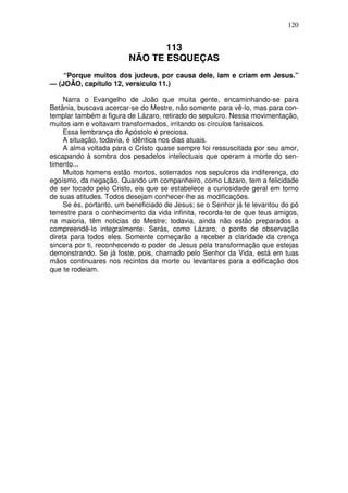 120


                                113
                         NÃO TE ESQUEÇAS
    “Porque muitos dos judeus, por causa dele, iam e criam em Jesus.”
— (JOÃO, capítulo 12, versículo 11.)

     Narra o Evangelho de João que muita gente, encaminhando-se para
Betãnia, buscava acercar-se do Mestre, não somente para vê-lo, mas para con-
templar também a figura de Lázaro, retirado do sepulcro. Nessa movimentação,
muitos iam e voltavam transformados, irritando os círculos farisaicos.
     Essa lembrança do Apóstolo é preciosa.
     A situação, todavia, é idêntica nos dias atuais.
     A alma voltada para o Cristo quase sempre foi ressuscitada por seu amor,
escapando à sombra dos pesadelos intelectuais que operam a morte do sen-
timento...
     Muitos homens estão mortos, soterrados nos sepulcros da indiferença, do
egoísmo, da negação. Quando um companheiro, como Lázaro, tem a felicidade
de ser tocado pelo Cristo, eis que se estabelece a curiosidade geral em torno
de suas atitudes. Todos desejam conhecer-lhe as modificações.
     Se és, portanto, um beneficiado de Jesus; se o Senhor já te levantou do pó
terrestre para o conhecimento da vida infinita, recorda-te de que teus amigos,
na maioria, têm noticias do Mestre; todavia, ainda não estão preparados a
compreendê-lo integralmente. Serás, como Lázaro, o ponto de observação
direta para todos eles. Somente começarão a receber a claridade da crença
sincera por ti, reconhecendo o poder de Jesus pela transformação que estejas
demonstrando. Se já foste, pois, chamado pelo Senhor da Vida, está em tuas
mãos continuares nos recintos da morte ou levantares para a edificação dos
que te rodeiam.
 