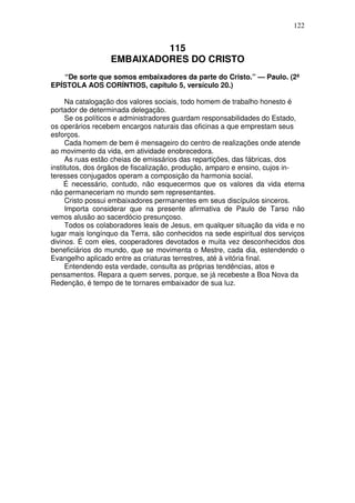 122


                           115
                  EMBAIXADORES DO CRISTO
    “De sorte que somos embaixadores da parte do Cristo.” — Paulo. (2ª
EPÍSTOLA AOS CORÍNTIOS, capítulo 5, versículo 20.)

     Na catalogação dos valores sociais, todo homem de trabalho honesto é
portador de determinada delegação.
     Se os políticos e administradores guardam responsabilidades do Estado,
os operários recebem encargos naturais das oficinas a que emprestam seus
esforços.
     Cada homem de bem é mensageiro do centro de realizações onde atende
ao movimento da vida, em atividade enobrecedora.
     As ruas estão cheias de emissários das repartições, das fábricas, dos
institutos, dos órgãos de fiscalização, produção, amparo e ensino, cujos in-
teresses conjugados operam a composição da harmonia social.
     É necessário, contudo, não esquecermos que os valores da vida eterna
não permaneceriam no mundo sem representantes.
     Cristo possui embaixadores permanentes em seus discípulos sinceros.
     Importa considerar que na presente afirmativa de Paulo de Tarso não
vemos alusão ao sacerdócio presunçoso.
     Todos os colaboradores leais de Jesus, em qualquer situação da vida e no
lugar mais longínquo da Terra, são conhecidos na sede espiritual dos serviços
divinos. É com eles, cooperadores devotados e muita vez desconhecidos dos
beneficiários do mundo, que se movimenta o Mestre, cada dia, estendendo o
Evangelho aplicado entre as criaturas terrestres, até à vitória final.
     Entendendo esta verdade, consulta as próprias tendências, atos e
pensamentos. Repara a quem serves, porque, se já recebeste a Boa Nova da
Redenção, é tempo de te tornares embaixador de sua luz.
 