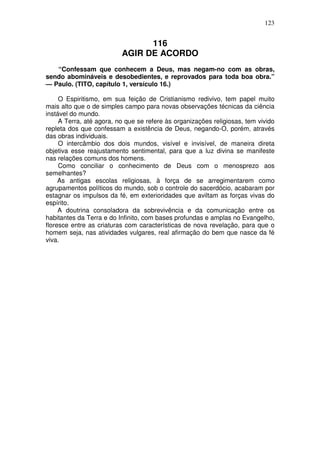 123


                                116
                          AGIR DE ACORDO
   “Confessam que conhecem a Deus, mas negam-no com as obras,
sendo abomináveis e desobedientes, e reprovados para toda boa obra.”
— Paulo. (TITO, capítulo 1, versículo 16.)

     O Espiritismo, em sua feição de Cristianismo redivivo, tem papel muito
mais alto que o de simples campo para novas observações técnicas da ciência
instável do mundo.
     A Terra, até agora, no que se refere às organizações religiosas, tem vivido
repleta dos que confessam a existência de Deus, negando-O, porém, através
das obras individuais.
     O intercâmbio dos dois mundos, visível e invisível, de maneira direta
objetiva esse reajustamento sentimental, para que a luz divina se manifeste
nas relações comuns dos homens.
     Como conciliar o conhecimento de Deus com o menosprezo aos
semelhantes?
     As antigas escolas religiosas, à força de se arregimentarem como
agrupamentos políticos do mundo, sob o controle do sacerdócio, acabaram por
estagnar os impulsos da fé, em exterioridades que aviltam as forças vivas do
espírito.
     A doutrina consoladora da sobrevivência e da comunicação entre os
habitantes da Terra e do Infinito, com bases profundas e amplas no Evangelho,
floresce entre as criaturas com características de nova revelação, para que o
homem seja, nas atividades vulgares, real afirmação do bem que nasce da fé
viva.
 