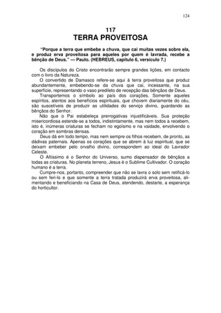 124


                                     117
                    TERRA PROVEITOSA
    “Porque a terra que embebe a chuva, que cai muitas vezes sobre ela,
e produz erva proveitosa para aqueles por quem é lavrada, recebe a
bênção de Deus.” — Paulo. (HEBREUS, capítulo 6, versículo 7.)

     Os discípulos do Cristo encontrarão sempre grandes lições, em contacto
com o livro da Natureza.
     O convertido de Damasco refere-se aqui à terra proveitosa que produz
abundantemente, embebendo-se da chuva que cai, incessante, na sua
superfície, representando o vaso predileto de recepção das bênçãos de Deus.
     Transportemos o símbolo ao país dos corações. Somente aqueles
espíritos, atentos aos benefícios espirituais, que chovem diariamente do céu,
são suscetíveis de produzir as utilidades do serviço divino, guardando as
bênçãos do Senhor.
     Não que o Pai estabeleça prerrogativas injustificáveis. Sua proteção
misericordiosa estende-se a todos, indistintamente, mas nem todos a recebem,
isto é, inúmeras criaturas se fecham no egoísmo e na vaidade, envolvendo o
coração em sombras densas.
     Deus dá em todo tempo, mas nem sempre os filhos recebem, de pronto, as
dádivas paternais. Apenas os corações que se abrem à luz espiritual, que se
deixam embeber pelo orvalho divino, correspondem ao ideal do Lavrador
Celeste.
     O Altíssimo é o Senhor do Universo, sumo dispensador de bênçãos a
todas as criaturas. No planeta terreno, Jesus é o Sublime Cultivador. O coração
humano é a terra.
     Cumpre-nos, portanto, compreender que não se lavra o solo sem retificá-lo
ou sem feri-lo e que somente a terra tratada produzirá erva proveitosa, ali-
mentando e beneficiando na Casa de Deus, atendendo, destarte, a esperança
do horticultor.
 