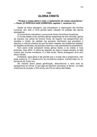 126


                                 119
                            GLÓRIA CRISTÃ
   “Porque a nossa glória é esta: o testemunho da nossa consciência.”
— Paulo. (2ª EPÍSTOLA AOS CORÍNTIOS, capítulo 1, versículo 12.)

    Desde as tribos selvagens, que precederam a organização das famílias
humanas, tem sido a Terra grande palco utilizado na exibição das glórias
passageiras.
    A concorrência intensificou a procura de titulos honorificos transitórios.
    O mundo desde muito conhece glórias sangrentas da luta homicida, glórias
da avareza nos cofres da fortuna morta, do orgulho nos pergaminhos bra-
sanados e inúteis, da vaidade nos prazeres mentirosos que precedem o
sepulcro; a ciência cristaliza as que lhe dizem respeito nas academias isoladas;
as religiões sectaristas nas pompas externas e nas expressões do proselitismo.
    Num plano onde campeiam tantas glórias fáceis, a do cristão é mais
profunda, mais difícil. A vitória do seguidor de Jesus é quase sempre no lado
inverso dos triunfos mundanos. É o lado oculto. Raros conseguem vê-lo com
olhos mortais.
    Entretanto, essa glória é tão grande que o mundo não a proporciona, nem
pode subtraí-la. É o testemunho da consciência própria, transformada em ta-
bernáculo do Cristo vivo.
    No instante divino dessa glorificação, deslumbra-se a alma ante as
perspectivas do Infinito. É que algo de estranho aconteceu aí dentro, na cripta
misteriosa do coração: o filho achou seu Pai em plena eternidade.
 