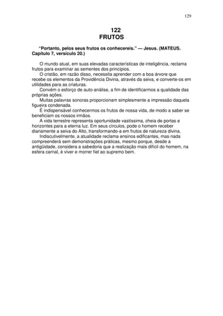 129


                                    122
                                 FRUTOS
  “Portanto, pelos seus frutos os conhecereis.” — Jesus. (MATEUS.
Capítulo 7, versículo 20.)

     O mundo atual, em suas elevadas características de inteligência, reclama
frutos para examinar as sementes dos princípios.
     O cristão, em razão disso, necessita aprender com a boa árvore que
recebe os elementos da Providência Divina, através da seiva, e converte-os em
utilidades para as criaturas.
     Convém o esforço de auto-análise, a fim de identificarmos a qualidade das
próprias ações.
     Muitas palavras sonoras proporcionam simplesmente a impressão daquela
figueira condenada.
     É indispensável conhecermos os frutos de nossa vida, de modo a saber se
beneficiam os nossos irmãos.
     A vida terrestre representa oportunidade vastíssima, cheia de portas e
horizontes para a eterna luz. Em seus círculos, pode o homem receber
diariamente a seiva do Alto, transformando-a em frutos de natureza divina.
     Indiscutivelmente, a atualidade reclama ensinos edificantes, mas nada
compreenderá sem demonstrações práticas, mesmo porque, desde a
antigüidade, considera a sabedoria que a realização mais difícil do homem, na
esfera carnal, é viver e morrer fiel ao supremo bem.
 