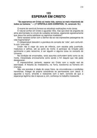 130


                                    123
                   ESPERAR EM CRISTO
    “Se esperamos em Cristo só nesta vida, somos os mais miseráveis de
todos os homens.” — (1ª EPÍSTOLA AOS CORÍNTIOS, 15, versículo 19.)

     O exame do versículo fornece ao estudioso explicações muito claras.
    É natural confiar em Cristo e aguardar nEle, mas que dizer da angústia da
alma atormentada no círculo de cuidados terrestres, esperando egoisticamente
que Jesus lhe venha satisfazer os caprichos imediatos?
     Seria razoável contar com o Senhor tão-só nas expressões passageiras da
vida fragmentária?
     É indispensável descobrir a grandeza do conceito de “vida”, sem confundi-
lo com “uma vida”.
    Existir não é viajar da zona de infância, com escalas pela juventude,
madureza e velhice, até ao porto da morte; é participar da Criação pelo
sentimento e pelo raciocínio, é ser alguém e alguma coisa no concerto do
Universo.
    Na condição de encarnados, raros assuntos confundem tanto como os da
morte, interpretada erroneamente como sendo o fim daquilo que não pode
desaparecer.
     É imprescindível, portanto, esperar em Cristo com a noção real da
eternidade. A filosofia do imediatísmo, na Terra, transforma os homens em
crianças.
     Não vos prendais à idade do corpo físico, às circunstâncias e condições
transitórias. Indagai da própria consciência se permaneceis com Jesus. E
aguardai o futuro, amando e realizando com o bem, convicto de que a
esperança legítima não é repouso e, sim, confiança no trabalho incessante
 
