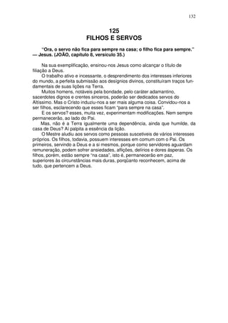 132


                                125
                          FILHOS E SERVOS
   “Ora, o servo não fica para sempre na casa; o filho fica para sempre.”
— Jesus. (JOÃO, capítulo 8, versículo 35.)

      Na sua exemplificação, ensinou-nos Jesus como alcançar o título de
filiação a Deus.
      O trabalho ativo e incessante, o desprendimento dos interesses inferiores
do mundo, a perfeita submissão aos desígnios divinos, constituíram traços fun-
damentais de suas lições na Terra.
      Muitos homens, notáveis pela bondade, pelo caráter adamantino,
sacerdotes dignos e crentes sinceros, poderão ser dedicados servos do
Altíssimo. Mas o Cristo induziu-nos a ser mais alguma coisa. Convidou-nos a
ser filhos, esclarecendo que esses ficam “para sempre na casa”.
      E os servos? esses, muita vez, experimentam modificações. Nem sempre
permanecerão, ao lado do Pai.
      Mas, não é a Terra igualmente uma dependência, ainda que humilde, da
casa de Deus? Aí palpita a essência da lição.
      O Mestre aludiu aos servos como pessoas suscetiveis de vários interesses
próprios. Os filhos, todavia, possuem interesses em comum com o Pai. Os
primeiros, servindo a Deus e a si mesmos, porque como servidores aguardam
remuneração, podem sofrer ansiedades, aflições, delírios e dores ásperas. Os
filhos, porém, estão sempre “na casa”, isto é, permanecerão em paz,
superiores às circunstâncias mais duras, porqüanto reconhecem, acima de
tudo, que pertencem a Deus.
 