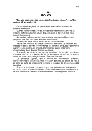 133


                                     126
                                  ÍDOLOS
   “Que vos abstenhais das coisas sacrificadas aos Ídolos.” — (ATOs,
capítulo 15, versículo 29.)

    Os ambientes religiosos não perceberam ainda toda a extensão do
conceito de idolatria.
    Quando nos referimos a ídolos, tudo parece indicar exclusivamente as
imagens materializadas nos altares de pedra. Essa é, porém, a face mais
singela do problema.
    Necessitam os homens exterminar, antes de tudo, outros ídolos mais
perigosos, que lhes perturbam a visão e o sentimento.
    Demora-se a alma, muitas vezes, em adoração mentirosa.
    Refere-se o versículo às “coisas sacrificadas aos ídolos”, e o homem está
rodeado de coisas da vida. Movimentando-as, a criatura enriquece o patrimônio
evolutivo. Ë necessário, no entanto, diferenciar as que se encontram
consagradas a Deus das sacrificadas aos ídolos.
    A ambição de alcançar os valores espirituais, de acordo com Jesus,
chama-se virtude; o propósito de atingir vantagens transitórias no campo
carnal, no plano da inquietação injusta, chama-se insensatez.
    Os “primeiros lugares”, que o Mestre nos recomendou evitemos,
representam Ídolos igualmente. Não consagrar, portanto, as coisas da vida e
da alma ao culto do imediatismo terrestre, é escapar de grosseira posição
adorativa.
    Quando te encontres, pois, preocupado com os insucessos e desgostos,
no círculo individual, não olvides que o Cristo, aceitando a cruz, ensinou-nos o
recurso de eliminar a idolatria mantida em nosso caminho por nós mesmos.
 