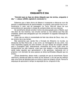 134


                               127
                          ENQUANTO É DIA
    “Convém que eu faça as obras dAquele que me enviou, enquanto é
dia.” — Jesus. (JOÃO, capítulo 9, versículo 4.)

    Sabemos que o labor divino do Mestre é incessante e efetua-se num dia
perene e resplandecente de oportunidades; no entanto, para gravar-nos no en-
tendimento o valor real da passagem na Terra, fala-nos Jesus de sua
conveniência em aproveitar o ensejo do contacto direto com as criaturas.
    Se semelhante atitude constitui motivo de preocupação para o Mestre, que
não dizer de nós mesmos, nos círculos carnais ou nas esferas que lhes são
imediatas, dentro das obrigações que nos competem na sagrada realização do
bem eterno?
    Cristo não se refere à necessidade de falar das obras de Deus, mas, sim,
de construi-las a seu tempo.
    Não ignoramos que, sendo Ele o Enviado do Altíssimo no mundo, os
discípulos da Boa Nova são, a seu turno, os mensageiros do seu amor, nos
mais recônditos lugares do orbe terrestre. Os que vibram de coração voltado
para o Evangelho SãO, efetivamente, emissários da Divina Lição entre os
companheiros da vida material, onde quer que estejam, e bem-aventurados
serão todos aqueles que aproveitarem o dia generoso, realizando em si
próprios e em derredor de seus passos as obras santificadas dAquele que os
enviou.
    Jamais desdenhes, desse modo, a posição em que te encontrares. Busca
valorizá-la, através de todos os meios ao teu alcance, a fim de que teu esforço
seja uma fonte de bênçãos para os outros e para teu próprio círculo. Nunca te
esqueças de aproveitar o tempo na aquisição de luz, enquanto é dia.
 